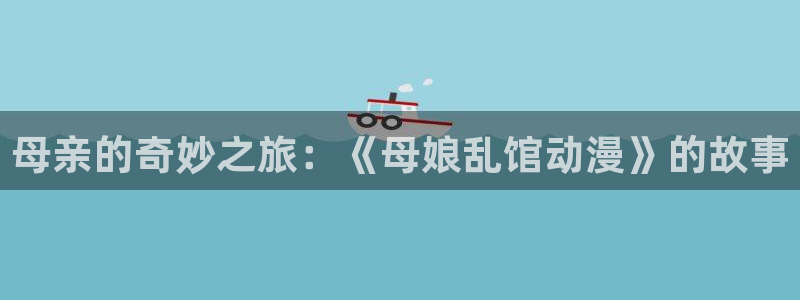 影之实力者动漫风车动漫：母亲的奇妙之旅：《母娘乱馆动漫》的故事